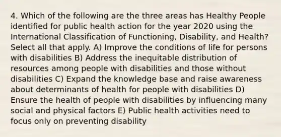 4. Which of the following are the three areas has Healthy People identified for public health action for the year 2020 using the International Classification of Functioning, Disability, and Health? Select all that apply. A) Improve the conditions of life for persons with disabilities B) Address the inequitable distribution of resources among people with disabilities and those without disabilities C) Expand the knowledge base and raise awareness about determinants of health for people with disabilities D) Ensure the health of people with disabilities by influencing many social and physical factors E) Public health activities need to focus only on preventing disability