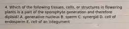 4. Which of the following tissues, cells, or structures in flowering plants is a part of the sporophyte generation and therefore diploid? A. generative nucleus B. sperm C. synergid D. cell of endosperm E. cell of an integument