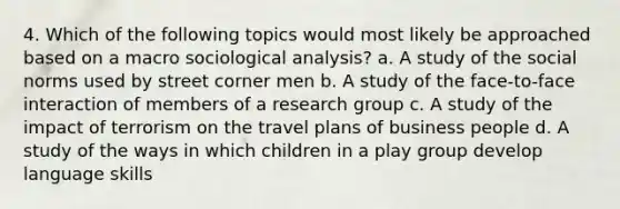 4. Which of the following topics would most likely be approached based on a macro sociological analysis? a. A study of the social norms used by street corner men b. A study of the face-to-face interaction of members of a research group c. A study of the impact of terrorism on the travel plans of business people d. A study of the ways in which children in a play group develop language skills