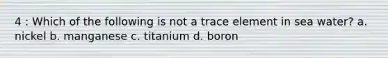 4 : Which of the following is not a trace element in sea water? a. nickel b. manganese c. titanium d. boron