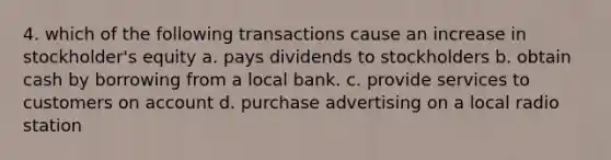 4. which of the following transactions cause an increase in stockholder's equity a. pays dividends to stockholders b. obtain cash by borrowing from a local bank. c. provide services to customers on account d. purchase advertising on a local radio station