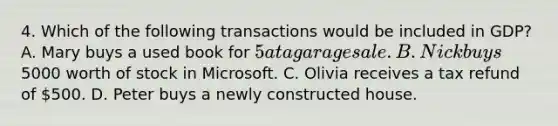 4. Which of the following transactions would be included in GDP? A. Mary buys a used book for 5 at a garage sale. B. Nick buys5000 worth of stock in Microsoft. C. Olivia receives a tax refund of 500. D. Peter buys a newly constructed house.