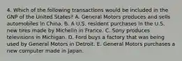 4. Which of the following transactions would be included in the GNP of the United States? A. General Motors produces and sells automobiles in China. B. A U.S. resident purchases in the U.S. new tires made by Michelin in France. C. Sony produces televisions in Michigan. D. Ford buys a factory that was being used by General Motors in Detroit. E. General Motors purchases a new computer made in Japan.