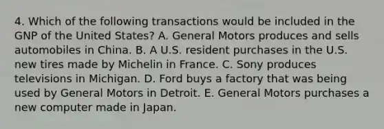 4. Which of the following transactions would be included in the GNP of the United States? A. General Motors produces and sells automobiles in China. B. A U.S. resident purchases in the U.S. new tires made by Michelin in France. C. Sony produces televisions in Michigan. D. Ford buys a factory that was being used by General Motors in Detroit. E. General Motors purchases a new computer made in Japan.