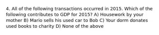 4. All of the following transactions occurred in 2015. Which of the following contributes to GDP for 2015? A) Housework by your mother B) Mario sells his used car to Bob C) Your dorm donates used books to charity D) None of the above