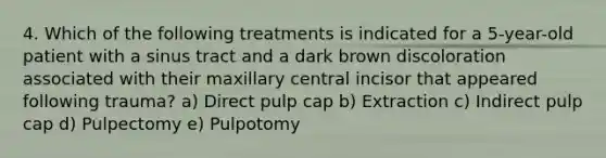 4. Which of the following treatments is indicated for a 5-year-old patient with a sinus tract and a dark brown discoloration associated with their maxillary central incisor that appeared following trauma? a) Direct pulp cap b) Extraction c) Indirect pulp cap d) Pulpectomy e) Pulpotomy