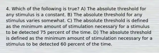 4. Which of the following is true? A) The absolute threshold for any stimulus is a constant. B) The absolute threshold for any stimulus varies somewhat. C) The absolute threshold is defined as the minimum amount of stimulation necessary for a stimulus to be detected 75 percent of the time. D) The absolute threshold is defined as the minimum amount of stimulation necessary for a stimulus to be detected 60 percent of the time.