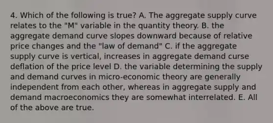 4. Which of the following is true? A. The aggregate supply curve relates to the "M" variable in the quantity theory. B. the aggregate demand curve slopes downward because of relative price changes and the "law of demand" C. if the aggregate supply curve is vertical, increases in aggregate demand curse deflation of the price level D. the variable determining the supply and demand curves in micro-economic theory are generally independent from each other, whereas in aggregate supply and demand macroeconomics they are somewhat interrelated. E. All of the above are true.