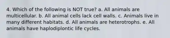 4. Which of the following is NOT true? a. All animals are multicellular. b. All animal cells lack cell walls. c. Animals live in many different habitats. d. All animals are heterotrophs. e. All animals have haplodiplontic life cycles.