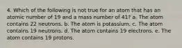 4. Which of the following is not true for an atom that has an atomic number of 19 and a mass number of 41? a. The atom contains 22 neutrons. b. The atom is potassium. c. The atom contains 19 neutrons. d. The atom contains 19 electrons. e. The atom contains 19 protons.