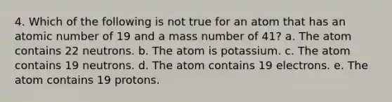 4. Which of the following is not true for an atom that has an atomic number of 19 and a mass number of 41? a. The atom contains 22 neutrons. b. The atom is potassium. c. The atom contains 19 neutrons. d. The atom contains 19 electrons. e. The atom contains 19 protons.