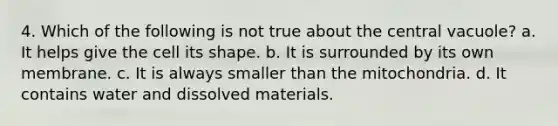 4. Which of the following is not true about the central vacuole? a. It helps give the cell its shape. b. It is surrounded by its own membrane. c. It is always smaller than the mitochondria. d. It contains water and dissolved materials.