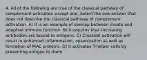 4. All of the following are true of the classical pathway of complement activation except one. Select the one answer that does not describe the classical pathway of complement activation. A) It is an example of overlap between innate and adaptive immune function. B) It requires that circulating antibodies are bound to antigens. C) Classical activation will result in enhanced inflammation, opsonization as well as formation of MAC proteins. D) It activates T-helper cells by presenting antigen to them