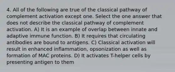 4. All of the following are true of the classical pathway of complement activation except one. Select the one answer that does not describe the classical pathway of complement activation. A) It is an example of overlap between innate and adaptive immune function. B) It requires that circulating antibodies are bound to antigens. C) Classical activation will result in enhanced inflammation, opsonization as well as formation of MAC proteins. D) It activates T-helper cells by presenting antigen to them