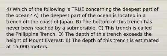 4) Which of the following is TRUE concerning the deepest part of the ocean? A) The deepest part of the ocean is located in a trench off the coast of Japan. B) The bottom of this trench has never been reached by a submersible. C) This trench is called the Philippine Trench. D) The depth of this trench exceeds the height of Mount Everest. E) The depth of this trench is estimated at 15,000 meters.