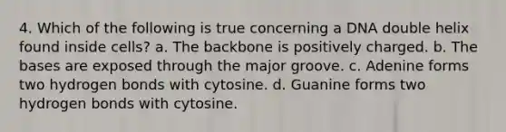 4. Which of the following is true concerning a DNA double helix found inside cells? a. The backbone is positively charged. b. The bases are exposed through the major groove. c. Adenine forms two hydrogen bonds with cytosine. d. Guanine forms two hydrogen bonds with cytosine.