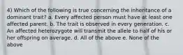 4) Which of the following is true concerning the inheritance of a dominant trait? a. Every affected person must have at least one affected parent. b. The trait is observed in every generation. c. An affected heterozygote will transmit the allele to half of his or her offspring on average. d. All of the above e. None of the above