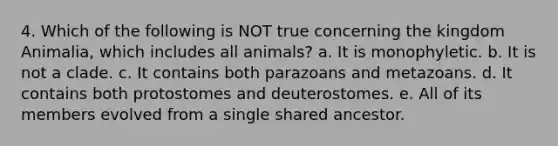 4. Which of the following is NOT true concerning the kingdom Animalia, which includes all animals? a. It is monophyletic. b. It is not a clade. c. It contains both parazoans and metazoans. d. It contains both protostomes and deuterostomes. e. All of its members evolved from a single shared ancestor.