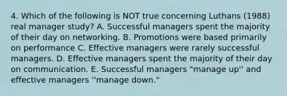 4. Which of the following is NOT true concerning Luthans (1988) real manager study? A. Successful managers spent the majority of their day on networking. B. Promotions were based primarily on performance C. Effective managers were rarely successful managers. D. Effective managers spent the majority of their day on communication. E. Successful managers "manage up'' and effective managers ''manage down."