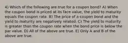 4) Which of the following are true for a coupon bond? A) When the coupon bond is priced at its face value, the yield to maturity equals the coupon rate. B) The price of a coupon bond and the yield to maturity are negatively related. C) The yield to maturity is greater than the coupon rate when the bond price is below the par value. D) All of the above are true. E) Only A and B of the above are true.