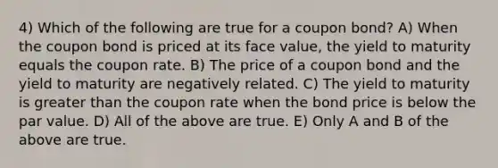 4) Which of the following are true for a coupon bond? A) When the coupon bond is priced at its face value, the yield to maturity equals the coupon rate. B) The price of a coupon bond and the yield to maturity are negatively related. C) The yield to maturity is <a href='https://www.questionai.com/knowledge/ktgHnBD4o3-greater-than' class='anchor-knowledge'>greater than</a> the coupon rate when the bond price is below the par value. D) All of the above are true. E) Only A and B of the above are true.