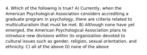 4. Which of the following is true? A) Currently, when the American Psychological Association considers accrediting a graduate program in psychology, there are criteria related to multiculturalism that must be met. B) Although none have yet emerged, the American Psychological Association plans to introduce new divisions within its organization devoted to cultural issues such as gender, religion, sexual orientation, and ethnicity. C) all of the above D) none of the above