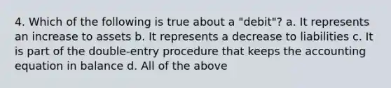 4. Which of the following is true about a "debit"? a. It represents an increase to assets b. It represents a decrease to liabilities c. It is part of the double-entry procedure that keeps <a href='https://www.questionai.com/knowledge/k7UJ6J5ODQ-the-accounting-equation' class='anchor-knowledge'>the accounting equation</a> in balance d. All of the above