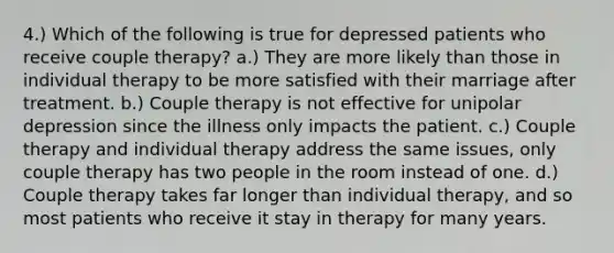 4.) Which of the following is true for depressed patients who receive couple therapy? a.) They are more likely than those in individual therapy to be more satisfied with their marriage after treatment. b.) Couple therapy is not effective for unipolar depression since the illness only impacts the patient. c.) Couple therapy and individual therapy address the same issues, only couple therapy has two people in the room instead of one. d.) Couple therapy takes far longer than individual therapy, and so most patients who receive it stay in therapy for many years.