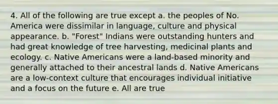 4. All of the following are true except a. the peoples of No. America were dissimilar in language, culture and physical appearance. b. "Forest" Indians were outstanding hunters and had great knowledge of tree harvesting, medicinal plants and ecology. c. <a href='https://www.questionai.com/knowledge/k3QII3MXja-native-americans' class='anchor-knowledge'>native americans</a> were a land-based minority and generally attached to their ancestral lands d. Native Americans are a low-context culture that encourages individual initiative and a focus on the future e. All are true