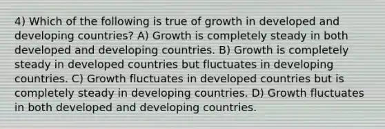 4) Which of the following is true of growth in developed and developing countries? A) Growth is completely steady in both developed and developing countries. B) Growth is completely steady in developed countries but fluctuates in developing countries. C) Growth fluctuates in developed countries but is completely steady in developing countries. D) Growth fluctuates in both developed and developing countries.