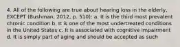 4. All of the following are true about hearing loss in the elderly, EXCEPT (Bushman, 2012, p. 510): a. It is the third most prevalent chronic condition b. It is one of the most undertreated conditions in the United States c. It is associated with cognitive impairment d. It is simply part of aging and should be accepted as such