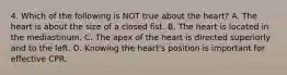 4. Which of the following is NOT true about the heart? A. The heart is about the size of a closed fist. B. The heart is located in the mediastinum. C. The apex of the heart is directed superiorly and to the left. D. Knowing the heart's position is important for effective CPR.