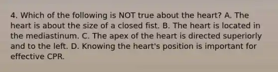 4. Which of the following is NOT true about the heart? A. The heart is about the size of a closed fist. B. The heart is located in the mediastinum. C. The apex of the heart is directed superiorly and to the left. D. Knowing the heart's position is important for effective CPR.