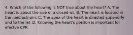 4. Which of the following is NOT true about the heart? A. The heart is about the size of a closed ist. B. The heart is located in the mediastnum. C. The apex of the heart is directed superiorly and to the lef. D. Knowing the heart's positon is important for efectve CPR.