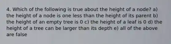 4. Which of the following is true about the height of a node? a) the height of a node is one less than the height of its parent b) the height of an empty tree is 0 c) the height of a leaf is 0 d) the height of a tree can be larger than its depth e) all of the above are false