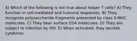 4) Which of the following is not true about helper T cells? A) They function in cell-mediated and humoral responses. B) They recognize polysaccharide fragments presented by class II MHC molecules. C) They bear surface CD4 molecules. D) They are subject to infection by HIV. E) When activated, they secrete cytokines.