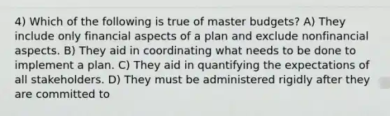 4) Which of the following is true of master budgets? A) They include only financial aspects of a plan and exclude nonfinancial aspects. B) They aid in coordinating what needs to be done to implement a plan. C) They aid in quantifying the expectations of all stakeholders. D) They must be administered rigidly after they are committed to