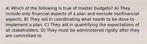 4) Which of the following is true of master budgets? A) They include only financial aspects of a plan and exclude nonfinancial aspects. B) They aid in coordinating what needs to be done to implement a plan. C) They aid in quantifying the expectations of all stakeholders. D) They must be administered rigidly after they are committed to.