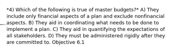 *4) Which of the following is true of master budgets?* A) They include only financial aspects of a plan and exclude nonfinancial aspects. B) They aid in coordinating what needs to be done to implement a plan. C) They aid in quantifying the expectations of all stakeholders. D) They must be administered rigidly after they are committed to. Objective 6.1