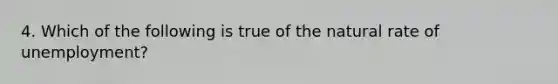 4. Which of the following is true of the natural rate of unemployment?