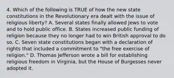 4. Which of the following is TRUE of how the new <a href='https://www.questionai.com/knowledge/kfPBWimMk9-state-constitutions' class='anchor-knowledge'>state constitutions</a> in the Revolutionary era dealt with the issue of religious liberty? A. Several states finally allowed Jews to vote and to hold public office. B. States increased public funding of religion because they no longer had to win British approval to do so. C. Seven state constitutions began with a declaration of rights that included a commitment to "the free exercise of religion." D. <a href='https://www.questionai.com/knowledge/kHyncoPsXv-thomas-jefferson' class='anchor-knowledge'>thomas jefferson</a> wrote a bill for establishing religious freedom in Virginia, but the House of Burgesses never adopted it.