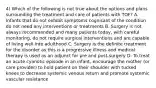 4) Which of the following is not true about the options and plans surrounding the treatment and care of patients with TOF? A. Infants that do not exhibit symptoms cognisant of the condition do not need any interventions or treatments B. Surgery is not always recommended and many patients today, with careful monitoring, do not require surgical interventions and are capable of living well into adulthood C. Surgery is the definite treatment for the disorder as this is a progressive illness and medical therapy is used as an adjunct for pre and post-surgery D. To treat an acute cyanotic episode in an infant, encourage the mother (or care provider) to hold patient on their shoulder with tucked knees to decrease systemic venous return and promote systemic vascular resistance