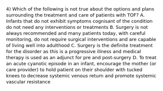 4) Which of the following is not true about the options and plans surrounding the treatment and care of patients with TOF? A. Infants that do not exhibit symptoms cognisant of the condition do not need any interventions or treatments B. Surgery is not always recommended and many patients today, with careful monitoring, do not require surgical interventions and are capable of living well into adulthood C. Surgery is the definite treatment for the disorder as this is a progressive illness and medical therapy is used as an adjunct for pre and post-surgery D. To treat an acute cyanotic episode in an infant, encourage the mother (or care provider) to hold patient on their shoulder with tucked knees to decrease systemic venous return and promote systemic vascular resistance