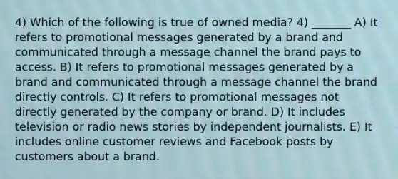 4) Which of the following is true of owned media? 4) _______ A) It refers to promotional messages generated by a brand and communicated through a message channel the brand pays to access. B) It refers to promotional messages generated by a brand and communicated through a message channel the brand directly controls. C) It refers to promotional messages not directly generated by the company or brand. D) It includes television or radio news stories by independent journalists. E) It includes online customer reviews and Facebook posts by customers about a brand.