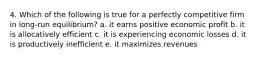 4. Which of the following is true for a perfectly competitive firm in long-run equilibrium? a. it earns positive economic profit b. it is allocatively efficient c. it is experiencing economic losses d. it is productively inefficient e. it maximizes revenues