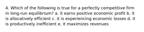 4. Which of the following is true for a perfectly competitive firm in long-run equilibrium? a. it earns positive economic profit b. it is allocatively efficient c. it is experiencing economic losses d. it is productively inefficient e. it maximizes revenues