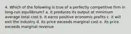 4. Which of the following is true of a perfectly competitive firm in long-run equilibrium? a. it produces its output at minimum average total cost b. it earns positive economic profits c. it will exit the industry d. its price exceeds marginal cost e. its price exceeds marginal revenue