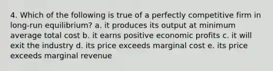 4. Which of the following is true of a perfectly competitive firm in long-run equilibrium? a. it produces its output at minimum average total cost b. it earns positive economic profits c. it will exit the industry d. its price exceeds marginal cost e. its price exceeds marginal revenue