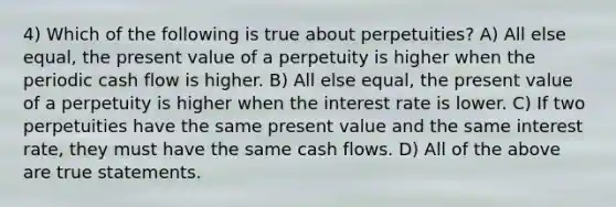 4) Which of the following is true about perpetuities? A) All else equal, the present value of a perpetuity is higher when the periodic cash flow is higher. B) All else equal, the present value of a perpetuity is higher when the interest rate is lower. C) If two perpetuities have the same present value and the same interest rate, they must have the same cash flows. D) All of the above are true statements.