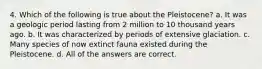 4. Which of the following is true about the Pleistocene? a. It was a geologic period lasting from 2 million to 10 thousand years ago. b. It was characterized by periods of extensive glaciation. c. Many species of now extinct fauna existed during the Pleistocene. d. All of the answers are correct.